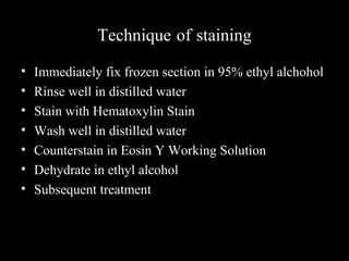 Technique of staining
• Immediately fix frozen section in 95% ethyl alchohol
• Rinse well in distilled water
• Stain with Hematoxylin Stain
• Wash well in distilled water
• Counterstain in Eosin Y Working Solution
• Dehydrate in ethyl alcohol
• Subsequent treatment
 