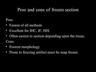 Pros and cons of frozen section
Pros:
• Fastest of all methods
• Excellent for IHC, IF, ISH.
• Often easiest to section-depending upon the tissue.
Cons:
• Poorest morphology
• Prone to freezing artifact-must be snap frozen
 