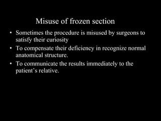 • Sometimes the procedure is misused by surgeons to
satisfy their curiosity
• To compensate their deficiency in recognize normal
anatomical structure.
• To communicate the results immediately to the
patient’s relative.
Misuse of frozen section
 