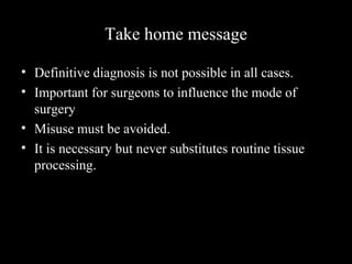 Take home message
• Definitive diagnosis is not possible in all cases.
• Important for surgeons to influence the mode of
surgery
• Misuse must be avoided.
• It is necessary but never substitutes routine tissue
processing.
 