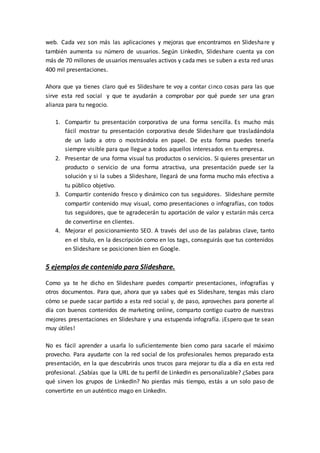 web. Cada vez son más las aplicaciones y mejoras que encontramos en Slideshare y
también aumenta su número de usuarios. Según LinkedIn, Slideshare cuenta ya con
más de 70 millones de usuarios mensuales activos y cada mes se suben a esta red unas
400 mil presentaciones.
Ahora que ya tienes claro qué es Slideshare te voy a contar cinco cosas para las que
sirve esta red social y que te ayudarán a comprobar por qué puede ser una gran
alianza para tu negocio.
1. Compartir tu presentación corporativa de una forma sencilla. Es mucho más
fácil mostrar tu presentación corporativa desde Slideshare que trasladándola
de un lado a otro o mostrándola en papel. De esta forma puedes tenerla
siempre visible para que llegue a todos aquellos interesados en tu empresa.
2. Presentar de una forma visual tus productos o servicios. Si quieres presentar un
producto o servicio de una forma atractiva, una presentación puede ser la
solución y si la subes a Slideshare, llegará de una forma mucho más efectiva a
tu público objetivo.
3. Compartir contenido fresco y dinámico con tus seguidores. Slideshare permite
compartir contenido muy visual, como presentaciones o infografías, con todos
tus seguidores, que te agradecerán tu aportación de valor y estarán más cerca
de convertirse en clientes.
4. Mejorar el posicionamiento SEO. A través del uso de las palabras clave, tanto
en el título, en la descripción como en los tags, conseguirás que tus contenidos
en Slideshare se posicionen bien en Google.
5 ejemplos de contenido para Slideshare.
Como ya te he dicho en Slideshare puedes compartir presentaciones, infografías y
otros documentos. Para que, ahora que ya sabes qué es Slideshare, tengas más claro
cómo se puede sacar partido a esta red social y, de paso, aproveches para ponerte al
día con buenos contenidos de marketing online, comparto contigo cuatro de nuestras
mejores presentaciones en Slideshare y una estupenda infografía. ¡Espero que te sean
muy útiles!
No es fácil aprender a usarla lo suficientemente bien como para sacarle el máximo
provecho. Para ayudarte con la red social de los profesionales hemos preparado esta
presentación, en la que descubrirás unos trucos para mejorar tu día a día en esta red
profesional. ¿Sabías que la URL de tu perfil de LinkedIn es personalizable? ¿Sabes para
qué sirven los grupos de LinkedIn? No pierdas más tiempo, estás a un solo paso de
convertirte en un auténtico mago en LinkedIn.
 