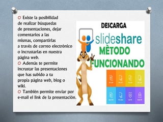 O Existe la posibilidad
de realizar búsquedas
de presentaciones, dejar
comentarios a las
mismas, compartirlas
a través de correo electrónico
o incrustarlas en nuestra
página web.
O Además te permite
incrustar las presentaciones
que has subido a tu
propia página web, blog o
wiki.
O También permite enviar por
e-mail el link de la presentación.
 