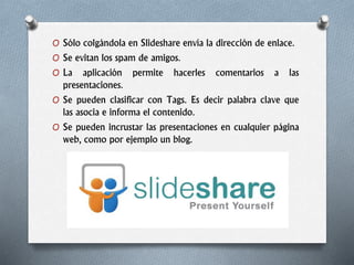 O Sólo colgándola en Slideshare envía la dirección de enlace.
O Se evitan los spam de amigos.
O La aplicación permite hacerles comentarios a las
presentaciones.
O Se pueden clasificar con Tags. Es decir palabra clave que
las asocia e informa el contenido.
O Se pueden incrustar las presentaciones en cualquier página
web, como por ejemplo un blog.
 