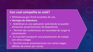 Con cual compañía se unió?
• Whitehouse.gov firmó acuerdos de uso.
• Ventajas de slideshare
• . SlideShare es una aplicación web donde se pueden
almacenar presentaciones de diapositivas
• . Permite dar conferencias sin necesidad de cargar la
presentación
• . Es más fácil compartir una presentación de trabajo
con otros colegas
• . Permite enviar presentaciones con varios megas,
difíciles de enviar por correo.
 