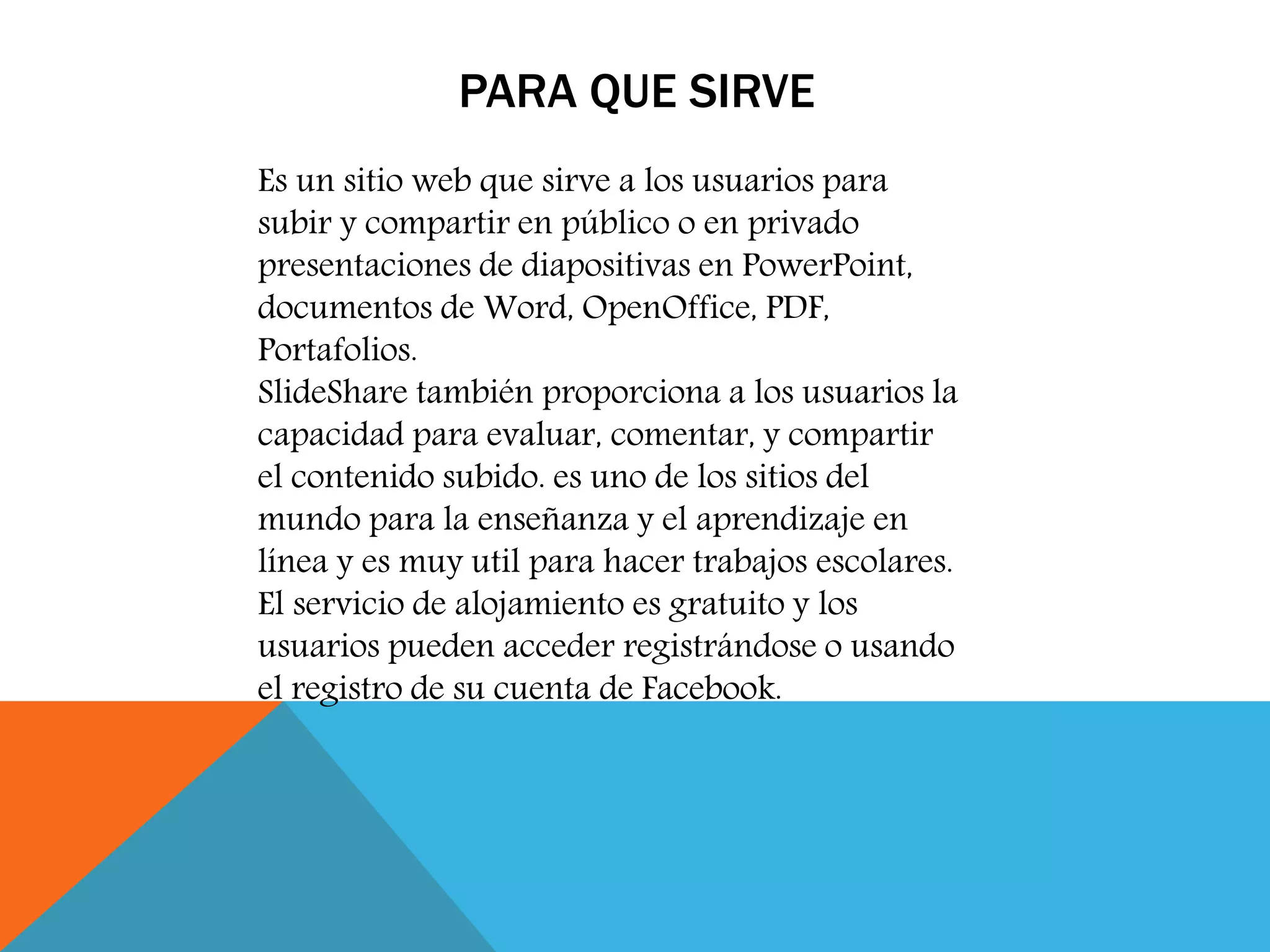 PARA QUE SIRVE
Es un sitio web que sirve a los usuarios para
subir y compartir en público o en privado
presentaciones de diapositivas en PowerPoint,
documentos de Word, OpenOffice, PDF,
Portafolios.
SlideShare también proporciona a los usuarios la
capacidad para evaluar, comentar, y compartir
el contenido subido. es uno de los sitios del
mundo para la enseñanza y el aprendizaje en
línea y es muy util para hacer trabajos escolares.
El servicio de alojamiento es gratuito y los
usuarios pueden acceder registrándose o usando
el registro de su cuenta de Facebook.
 