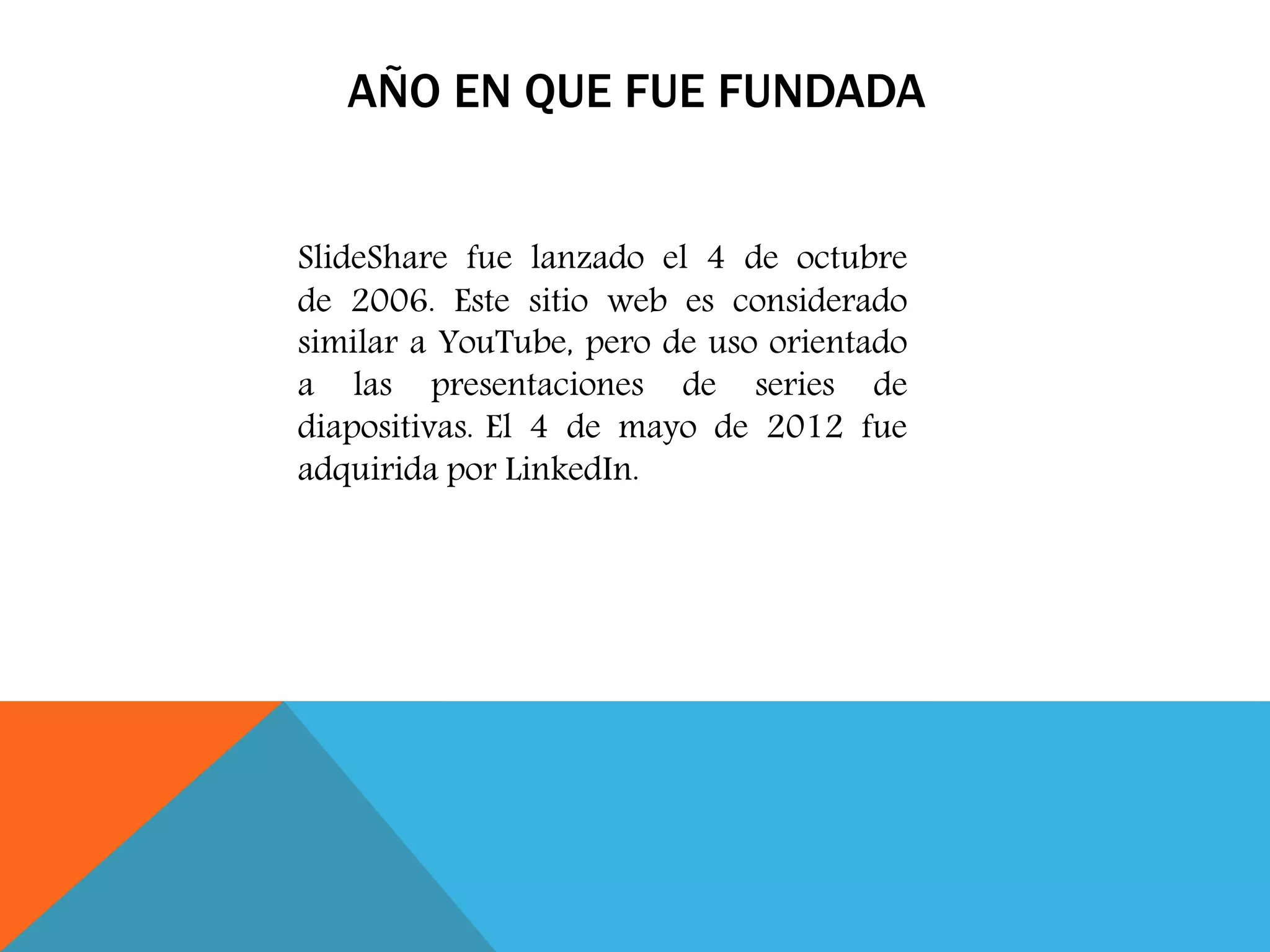 AÑO EN QUE FUE FUNDADA
SlideShare fue lanzado el 4 de octubre
de 2006. Este sitio web es considerado
similar a YouTube, pero de uso orientado
a las presentaciones de series de
diapositivas. El 4 de mayo de 2012 fue
adquirida por LinkedIn.
 
