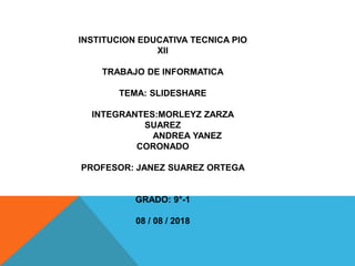 INSTITUCION EDUCATIVA TECNICA PIO
XII
TRABAJO DE INFORMATICA
TEMA: SLIDESHARE
INTEGRANTES:MORLEYZ ZARZA
SUAREZ
ANDREA YANEZ
CORONADO
PROFESOR: JANEZ SUAREZ ORTEGA
GRADO: 9°-1
08 / 08 / 2018
 