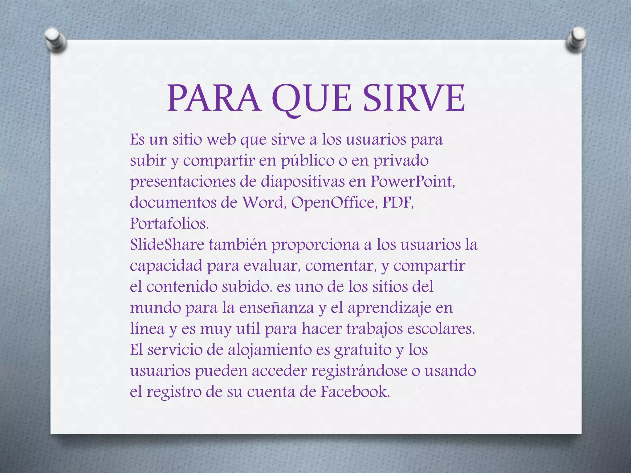 PARA QUE SIRVE
Es un sitio web que sirve a los usuarios para
subir y compartir en público o en privado
presentaciones de diapositivas en PowerPoint,
documentos de Word, OpenOffice, PDF,
Portafolios.
SlideShare también proporciona a los usuarios la
capacidad para evaluar, comentar, y compartir
el contenido subido. es uno de los sitios del
mundo para la enseñanza y el aprendizaje en
línea y es muy util para hacer trabajos escolares.
El servicio de alojamiento es gratuito y los
usuarios pueden acceder registrándose o usando
el registro de su cuenta de Facebook.
 