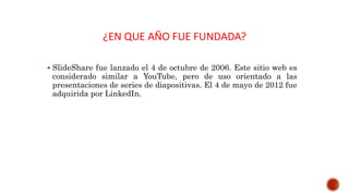 ¿EN QUE AÑO FUE FUNDADA?
 SlideShare fue lanzado el 4 de octubre de 2006. Este sitio web es
considerado similar a YouTube, pero de uso orientado a las
presentaciones de series de diapositivas. El 4 de mayo de 2012 fue
adquirida por LinkedIn.
 