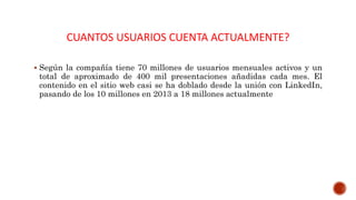 CUANTOS USUARIOS CUENTA ACTUALMENTE?
 Según la compañía tiene 70 millones de usuarios mensuales activos y un
total de aproximado de 400 mil presentaciones añadidas cada mes. El
contenido en el sitio web casi se ha doblado desde la unión con LinkedIn,
pasando de los 10 millones en 2013 a 18 millones actualmente
 