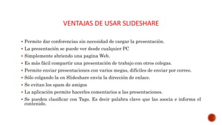 VENTAJAS DE USAR SLIDESHARE
 Permite dar conferencias sin necesidad de cargar la presentación.
 La presentación se puede ver desde cualquier PC
 Simplemente abriendo una pagina Web.
 Es más fácil compartir una presentación de trabajo con otros colegas.
 Permite enviar presentaciones con varios megas, difíciles de enviar por correo.
 Sólo colgando la en Slideshare envía la dirección de enlace.
 Se evitan los spam de amigos
 La aplicación permite hacerles comentarios a las presentaciones.
 Se pueden clasificar con Tags. Es decir palabra clave que las asocia e informa el
contenido.
 
