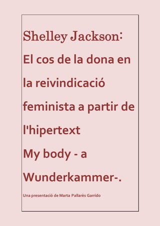 Shelley Jackson:
El cos de la dona en
la reivindicació
feminista a partir de
l'hipertext
My body - a
Wunderkammer-.
Una presentació de Marta Pallarès Garrido
 