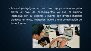 • A nivel pedagógico se usa como apoyo educativo para
elevar el nivel de conocimientos ya que el alumno
interactúa con su docente y cuenta con diverso material
didáctico en texto, imágenes, audio o una combinación de
éstas formas.
 