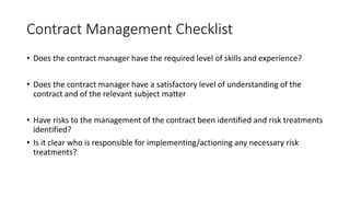 Contract Management Checklist
• Does the contract manager have the required level of skills and experience?
• Does the contract manager have a satisfactory level of understanding of the
contract and of the relevant subject matter
• Have risks to the management of the contract been identified and risk treatments
identified?
• Is it clear who is responsible for implementing/actioning any necessary risk
treatments?
 