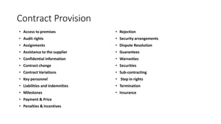 Contract Provision
• Access to premises
• Audit rights
• Assignments
• Assistance to the supplier
• Confidential information
• Contract change
• Contract Variations
• Key personnel
• Liabilities and indemnities
• Milestones
• Payment & Price
• Penalties & incentives
• Rejection
• Security arrangements
• Dispute Resolution
• Guarantees
• Warranties
• Securities
• Sub-contracting
• Step in rights
• Termination
• Insurance
 