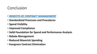 Conclusion
• BENEFITS OF CONTRACT MANAGEMENT
• Standardized Processes and Procedures
• Spend Visibility
• Improved Compliance
• Solid Foundation for Spend and Performance Analysis
• Rebate Management
• Reduced Maverick Spending
• Evergreen Contract Elimination
 