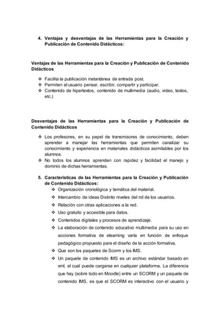 4. Ventajas y desventajas de las Herramientas para la Creación y
Publicación de Contenido Didácticos:
Ventajas de las Herramientas para la Creación y Publicación de Contenido
Didácticos
 Facilita la publicación instantánea de entrada post.
 Permiten al usuario pensar, escribir, compartir y participar.
 Contenido de hipertextos, contenido de multimedia (audio, video, textos,
etc.)
Desventajas de las Herramientas para la Creación y Publicación de
Contenido Didácticos
 Los profesores, en su papel de transmisores de conocimiento, deben
aprender a manejar las herramientas que permiten canalizar su
conocimiento y experiencia en materiales didácticos asimilables por los
alumnos.
 No todos los alumnos aprenden con rapidez y facilidad el manejo y
dominio de dichas herramientas.
5. Características de las Herramientas para la Creación y Publicación
de Contenido Didácticos:
 Organización cronológica y temática del material.
 Intercambio de ideas Distinto niveles del rol de los usuarios.
 Relación con otras aplicaciones a la red.
 Uso gratuito y accesible para datos.
 Contenidos digitales y procesos de aprendizaje.
 La elaboración de contenido educativo multimedia para su uso en
acciones formativa de elearning varía en función de enfoque
pedagógico propuesto para el diseño de la acción formativa.
 Que son los paquetes de Scorm y los IMS.
 Un paquete de contenido IMS es un archivo estándar basado en
xml, el cual puede cargarse en cualquier plataforma. La diferencia
que hay (sobre todo en Moodle) entre un SCORM y un paquete de
contenido IMS, es que el SCORM es interactivo con el usuario y
 