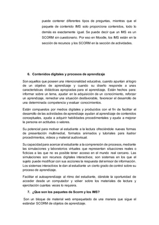 puede contener diferentes tipos de preguntas, mientras que el
paquete de contenido IMS solo proporciona contenidos, todo lo
demás es exactamente igual. Se puede decir que un IMS es un
SCORM sin cuestionario. Por eso en Moodle, los IMS están en la
sección de recursos y los SCORM en la sección de actividades.
6. Contenidos digitales y procesos de aprendizaje
Son aquellos que poseen una intencionalidad educativa, cuando apuntan al logro
de un objetivo de aprendizaje y cuando su diseño responde a unas
características didácticas apropiadas para el aprendizaje. Están hechos para:
informar sobre un tema, ayudar en la adquisición de un conocimiento, reforzar
un aprendizaje, remediar una situación desfavorable, favorecer el desarrollo de
una determinada competencia y evaluar conocimientos.
Están compuestos por medios digitales y producidos con el fin de facilitar el
desarrollo de las actividades de aprendizaje ayudan al aprendizaje de contenidos
conceptuales, ayuda a adquirir habilidades procedimentales y ayuda a mejorar
la persona en actitudes o valores.
Su potencial para motivar al estudiante a la lectura ofreciéndole nuevas formas
de presentación multimedial, formatos animados y tutoriales para ilustrar
procedimientos, videos y material audiovisual.
Su capacidadpara acercar al estudiante a la comprensión de procesos, mediante
las simulaciones y laboratorios virtuales que representan situaciones reales o
ficticias a las que no es posible tener acceso en el mundo real cercano. Las
simulaciones son recursos digitales interactivos; son sistemas en los que el
sujeto puede modificar con sus acciones la respuesta del emisor de información.
Los sistemas interactivos le dan al estudiante un cierto grado de control sobre su
proceso de aprendizaje.
Facilitar el autoaprendizaje al ritmo del estudiante, dándole la oportunidad de
acceder desde un computador y volver sobre los materiales de lectura y
ejercitación cuantas veces lo requiera.
7. ¿Que son los paquetes de Scorm y los IMS?
Son un bloque de material web empaquetado de una manera que sigue el
estándar SCORM de objetos de aprendizaje.
 