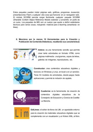 Estos paquetes pueden incluir páginas web, gráficas, programas Javascript,
presentaciones Flash y cualquier otra cosa que funcione en un navegador web.
El módulo SCORM permite cargar fácilmente cualquier paquete SCORM
(Sharable Content Object Reference Model) estándar y convertirlo en parte de
un curso. Los paquetes de IMS son un cuerpo que ayuda a definir estándares
técnicos para varias cosas, incluyendo material para e-learning (enseñanza en
línea).
8. Menciona por lo menos 10 Herramientas para la Creación y
Publicación de Contenido Didácticos, resaltando sus características
Ardora: es una herramienta sencilla que permite
crear tanto actividades en formato HTML como
páginas multimedia: crucigramas, sopas de letras,
galerías de imágenes, reproductores, etc.
Constructor: crea contenidos educativos digitales y
funciona en Windows y Linux, en local o en un servidor.
Tiene 53 modelos de actividades, desde juegos hasta
aplicaciones y permite la inclusión de applets.
Cuadernia: es la herramienta de creación de
contenidos digitales educativos de la
Consejería de Educación y Ciencia de Castilla-
La Mancha.
EdiLimes: el editor de libros de LIM, un agradable entorno
para la creación de materiales educativos digitales que se
complementa con un visualizador y un fichero XML, el libro.
 