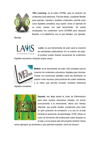 EXe Learning: es el editor XHTML para la creación de
contenidos para elearning. Fácil de utilizar y bastante flexible
para exportar, importar y reutilizar contenidos, permite crear
curso digitales completos; aquí puede verse un ejemplo de
un curso creado con esta herramienta. Se puede
empaquetar los contenidos como SCORM para después
llevarlos a la plataforma con la que trabajes, por ejemplo,
Moodle.
Lams: es una herramienta de autor para la creación
de actividades colaborativas. En un entorno de autor,
el profesor puede diseñar secuencias de contenidos
digitales educativos dirigidas al gran grupo.
Malted: es la herramienta de autor más completa para la
creación de contenidos educativos digitales para idiomas.
Cuenta con numerosas plantillas sobre las fácilmente se
pueden crear recursos para practicar las cuatro destrezas
y un editor que permite compilar unidades didácticas
digitales completas.
Squeak: nos llega desde la Junta de Extremadura
para crear mundos educativos virtuales. Un primer
acercamiento a la herramienta ofrece una interfaz
diferente, que puede resultar complicada, pero tiene
un gran potencial de simulación y su uso en el aula
fomenta la autonomía de aprendizaje. El ITE ofrece un
curso de formación del profesorado sobre Squeak en
el aula y en la propia web del proyecto también tienes
varios ejemplos ya diseñados y que además muestran cómo se hicieron.
 
