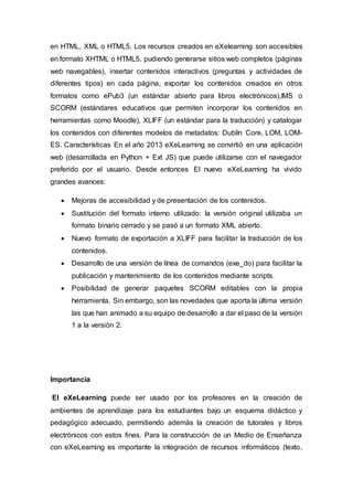 en HTML, XML o HTML5. Los recursos creados en eXelearning son accesibles
en formato XHTML o HTML5, pudiendo generarse sitios web completos (páginas
web navegables), insertar contenidos interactivos (preguntas y actividades de
diferentes tipos) en cada página, exportar los contenidos creados en otros
formatos como ePub3 (un estándar abierto para libros electrónicos),IMS o
SCORM (estándares educativos que permiten incorporar los contenidos en
herramientas como Moodle), XLIFF (un estándar para la traducción) y catalogar
los contenidos con diferentes modelos de metadatos: Dublín Core, LOM, LOM-
ES. Características En el año 2013 eXeLearning se convirtió en una aplicación
web (desarrollada en Python + Ext JS) que puede utilizarse con el navegador
preferido por el usuario. Desde entonces El nuevo eXeLearning ha vivido
grandes avances:
 Mejoras de accesibilidad y de presentación de los contenidos.
 Sustitución del formato interno utilizado: la versión original utilizaba un
formato binario cerrado y se pasó a un formato XML abierto.
 Nuevo formato de exportación a XLIFF para facilitar la traducción de los
contenidos.
 Desarrollo de una versión de línea de comandos (exe_do) para facilitar la
publicación y mantenimiento de los contenidos mediante scripts.
 Posibilidad de generar paquetes SCORM editables con la propia
herramienta. Sin embargo, son las novedades que aporta la última versión
las que han animado a su equipo de desarrollo a dar el paso de la versión
1 a la versión 2.
Importancia
El eXeLearning puede ser usado por los profesores en la creación de
ambientes de aprendizaje para los estudiantes bajo un esquema didáctico y
pedagógico adecuado, permitiendo además la creación de tutorales y libros
electrónicos con estos fines. Para la construcción de un Medio de Enseñanza
con eXeLearning es importante la integración de recursos informáticos (texto,
 
