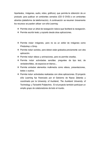 hipertextos, imágenes, audio, video, gráficos), que permita la obtención de un
producto para publicar en ambientes cerrados (CD O DVD) o en ambientes
abiertos (plataforma de teleformación). A continuación se resumen brevemente
los recursos se pueden utilizar con eXe Learning:
 Permite crear un árbol de navegación básico que facilitará la navegación.
 Permite escribir texto y copiarlo desde otras aplicaciones.
 Permite incluir imágenes, pero no es un editor de imágenes como
Photoshop o Gimp.
 Permite incluir sonidos, pero deben estar grabados previamente con otra
aplicación.
 Permite incluir vídeos y animaciones, pero no permite crearlas.
 Permite incluir actividades sencillas: preguntas de tipo test, de
verdadero/falso, de espacios en blanco...
 Permite embeber elementos multimedia como vídeos, presentaciones,
textos o audios.
 Permite incluir actividades realizadas con otras aplicaciones. El proyecto
eXe Learning fue financiado por el Gobierno de Nueva Zelanda y
coordinado por la University of Auckland, The Auckland University of
Technology y Tairawhiti Polytechnic. En el proyecto también participan un
amplio grupo de colaboradores de todo el mundo.
 