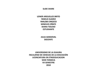 SLIDE SHARE
LEINER ARGUELLES BRITO
YANELIS SUAREZ
YARLEBIS OROZCO
MINELVIS OÑATE
DIANA TOLEDO
ESTUDIANTE
JULIA SANDOVAL
DOCENTE
UNIVERSIDAD DE LA GUAJIRA
FACULATAD DE CIENCIAS DE LA EDUCACIÓN
LICENCIATURA EN ETNOEDUCACION
SEDE FONSECA
VII SEMESTRE
2018
 