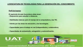 LICENCIATURA EN TECNOLOGÍAS PARA LA GENERACIÓN DEL CONOCIMIENTO
Perfil de Ingreso
El aspirante de esta licenciatura debe tener:
- Disposición para estudiar a distancia.
- Habilidades básicas para el manejo de la computadora y las TIC.
- Interés por las áreas de educación y las tecnologías.
- Capacidades para el trabajo en red (independiente y colaborativo).
- Capacidades de autoestudio, autogestión y automotivación.
 