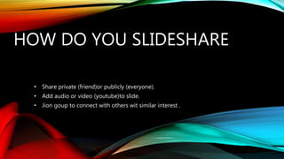 HOW DO YOU SLIDESHARE
• Share private (friend)or publicly (everyone).
• Add audio or video (youtube)to slide.
• Jion goup to connect with others wit similar interest .