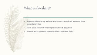 What is slideshare?
– A presentation sharing website where users can upload, view and share
presentation files.
– Share ideas and work-related presentation & document
– Student work, conference presentations classroom slides