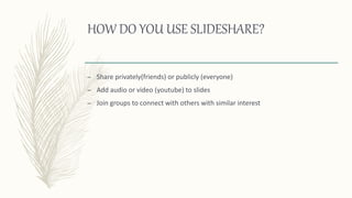 HOW DO YOU USE SLIDESHARE?
– Share privately(friends) or publicly (everyone)
– Add audio or video (youtube) to slides
– Join groups to connect with others with similar interest