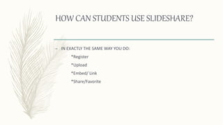 HOW CAN STUDENTS USE SLIDESHARE?
– IN EXACTLY THE SAME WAY YOU DO:
*Register
*Upload
*Embed/ Link
*Share/Favorite