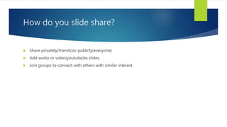 How do you slide share?
 Share privately(friends)or publicly(everyone)
 Add audio or video(youtube)to slides.
 Join groups to connect with others with similar interest.
 