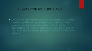 HOW DO YOU USE SLIDESHARE?
 Choose the presentation you want to change. All of your
currently published presentations are shown on this
screen. Use the scroll bar on the right to find the
presentation you want to edit. Click in the check box to
the left of the SlideShare presentation once you find it to
select it.
 
