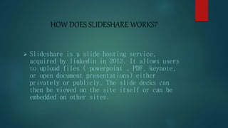 HOW DOES SLIDESHARE WORKS?
 Slideshare is a slide hosting service,
acquired by linkedin in 2012. It allows users
to upload files ( powerpoint , PDF, keynote,
or open document presentations) either
privately or publicly. The slide decks can
then be viewed on the site itself or can be
embedded on other sites.
 