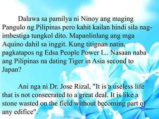 Dalawa sa pamilya ni Ninoy ang maging
Pangulo ng Pilipinas pero kahit kailan hindi sila nag-
imbestiga tungkol dito. Mapanlinlang ang mga
Aquino dahil sa inggit. Kung titignan natin,
pagkatapos ng Edsa People Power I... Nasaan naba
ang Pilipinas na dating Tiger in Asia second to
Japan?
Ani nga ni Dr. Jose Rizal, "It is a useless life
that is not consecrated to a great deal. It is like a
stone wasted on the field without becoming part of
any edifice".
 