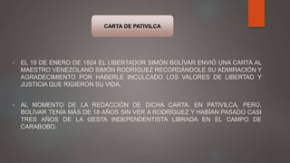 • EL 19 DE ENERO DE 1824 EL LIBERTADOR SIMÓN BOLÍVAR ENVIÓ UNA CARTA AL
MAESTRO VENEZOLANO SIMÓN RODRÍGUEZ RECORDÁNDOLE SU ADMIRACIÓN Y
AGRADECIMIENTO POR HABERLE INCULCADO LOS VALORES DE LIBERTAD Y
JUSTICIA QUE RIGIERON SU VIDA.
• AL MOMENTO DE LA REDACCIÓN DE DICHA CARTA, EN PATIVILCA, PERÚ,
BOLÍVAR TENÍA MÁS DE 18 AÑOS SIN VER A RODRÍGUEZ Y HABÍAN PASADO CASI
TRES AÑOS DE LA GESTA INDEPENDENTISTA LIBRADA EN EL CAMPO DE
CARABOBO.
CARTA DE PATIVILCA
 
