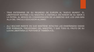 • TRAS ENTERARSE DE SU REGRESO DE EUROPA AL “NUEVO MUNDO”, EL
LIBERTADOR INVITABA A SU MAESTRO A VISITARLO, EN HONOR DE SU AMOR A
LA PATRIA, AL MENOS EN CONSIDERACIÓN DE LA AMISTAD QUE LOS UNÍA MÁS
ALLÁ DEL VÍNCULO EDUCADOR-ALUMNO.
• ALLÍ BOLÍVAR INSISTE EN QUE MANTIENE INTACTAS LAS ENSEÑANZAS DADAS
POR ROBINSON, PSEUDÓNIMO DEL MAESTRO, Y QUE TODO EL FRUTO DE SU
LUCHA LIBERTARIA LE PERTENECE TAMBIÉN A ÉL.
 