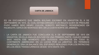 ES UN DOCUMENTO QUE SIMÓN BOLÍVAR ESCRIBIÓ EN KINGSTON EL 6 DE
SEPTIEMBRE DE 1815 , EL CUAL ESTABA DIRIGIDO A UN INGLÉS QUIEN SE PRESUME
PUDO HABER SIDO HENRY CULLEN, SÚBDITO BRITÁNICO, RESIDENCIADO EN
FALMOUTH, CERCA DE MONTEGO BAY, EN LA COSTA NORTE DE JAMAICA.
• LA CARTA DE JAMAICA FUE CONCLUIDA EL 6 DE SEPTIEMBRE DE 1815 EN
KINGSTON. EN ELLA ANALIZA BOLÍVAR EN UNA PRIMERA PARTE, CUALES HABÍAN
SIDO HASTA ESE MOMENTO LOS SUCESOS HISTÓRICOS EN TODO EL
CONTINENTE AMERICANO EN LA LUCHA POR LA LIBERTAD. EN TÉRMINOS
GENERALES, ERA UN BALANCE DEL ESFUERZO REALIZADO POR LOS PATRIOTAS
EN LOS AÑOS TRANSCURRIDOS DESDE 1810 HASTA 1815.
CARTA DE JAMAICA
 