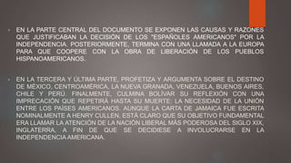 • EN LA PARTE CENTRAL DEL DOCUMENTO SE EXPONEN LAS CAUSAS Y RAZONES
QUE JUSTIFICABAN LA DECISIÓN DE LOS "ESPAÑOLES AMERICANOS" POR LA
INDEPENDENCIA. POSTERIORMENTE, TERMINA CON UNA LLAMADA A LA EUROPA
PARA QUE COOPERE CON LA OBRA DE LIBERACIÓN DE LOS PUEBLOS
HISPANOAMERICANOS.
• EN LA TERCERA Y ÚLTIMA PARTE, PROFETIZA Y ARGUMENTA SOBRE EL DESTINO
DE MÉXICO, CENTROAMÉRICA, LA NUEVA GRANADA, VENEZUELA, BUENOS AIRES,
CHILE Y PERÚ. FINALMENTE, CULMINA BOLÍVAR SU REFLEXIÓN CON UNA
IMPRECACIÓN QUE REPETIRÁ HASTA SU MUERTE: LA NECESIDAD DE LA UNIÓN
ENTRE LOS PAÍSES AMERICANOS. AUNQUE LA CARTA DE JAMAICA FUE ESCRITA
NOMINALMENTE A HENRY CULLEN, ESTÁ CLARO QUE SU OBJETIVO FUNDAMENTAL
ERA LLAMAR LA ATENCIÓN DE LA NACIÓN LIBERAL MÁS PODEROSA DEL SIGLO XIX,
INGLATERRA, A FIN DE QUE SE DECIDIESE A INVOLUCRARSE EN LA
INDEPENDENCIA AMERICANA.
 