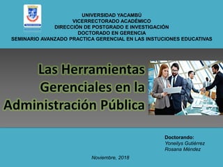 UNIVERSIDAD YACAMBÚ
VICERRECTORADO ACADÉMICO
DIRECCIÓN DE POSTGRADO E INVESTIGACIÓN
DOCTORADO EN GERENCIA
SEMINARIO AVANZADO PRACTICA GERENCIAL EN LAS INSTUCIONES EDUCATIVAS
Doctorando:
Yoneilys Gutiérrez
Rosana Méndez
Noviembre, 2018
 