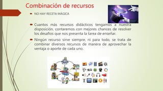 Combinación de recursos
 NO HAY RECETA MÁGICA
 Cuantos más recursos didácticos tengamos a nuestra
disposición, contaremos con mejores chances de resolver
los desafíos que nos presenta la tarea de enseñar.
 Ningún recurso sirve siempre, ni para todo, se trata de
combinar diversos recursos de manera de aprovechar la
ventaja o aporte de cada uno.
 