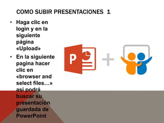 COMO SUBIR PRESENTACIONES 1
• Haga clic en
login y en la
siguiente
página
«Upload»
• En la siguiente
pagina hacer
clic en
«browser and
select files…»
así podrá
buscar su
presentación
guardada de
PowerPoint
 