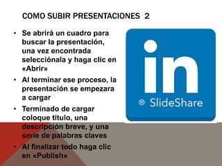 COMO SUBIR PRESENTACIONES 2
• Se abrirá un cuadro para
buscar la presentación,
una vez encontrada
selecciónala y haga clic en
«Abrir»
• Al terminar ese proceso, la
presentación se empezara
a cargar
• Terminado de cargar
coloque titulo, una
descripción breve, y una
serie de palabras claves
• Al finalizar todo haga clic
en «Publish»
 