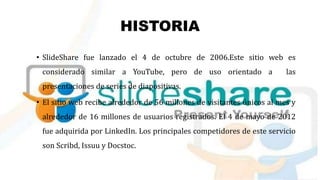 HISTORIA
• SlideShare fue lanzado el 4 de octubre de 2006.Este sitio web es
considerado similar a YouTube, pero de uso orientado a las
presentaciones de series de diapositivas.
• El sitio web recibe alrededor de 56 millones de visitantes únicos al mes y
alrededor de 16 millones de usuarios registrados. El 4 de mayo de 2012
fue adquirida por LinkedIn. Los principales competidores de este servicio
son Scribd, Issuu y Docstoc.
 