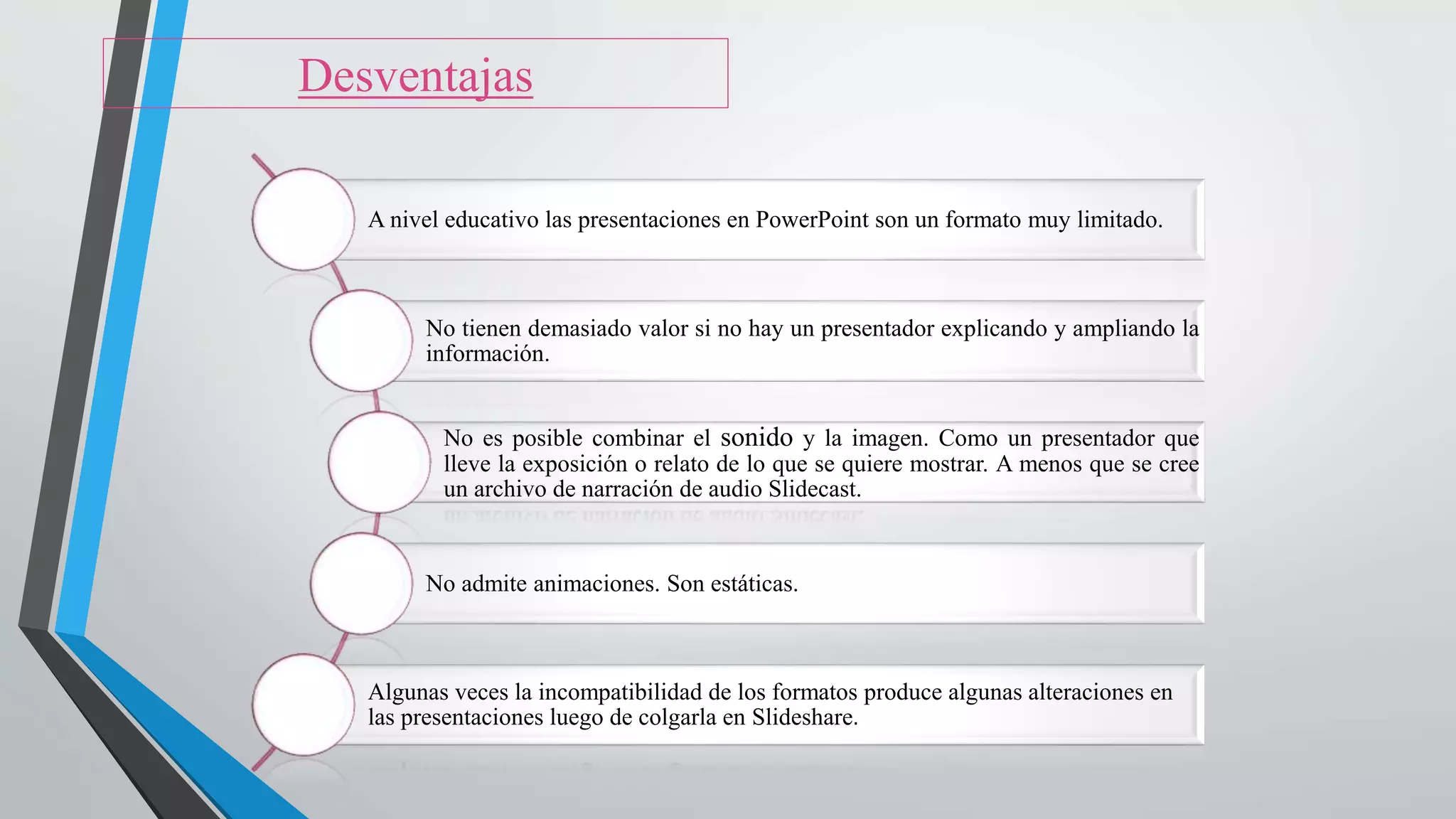 A nivel educativo las presentaciones en PowerPoint son un formato muy limitado.
No tienen demasiado valor si no hay un presentador explicando y ampliando la
información.
No es posible combinar el sonido y la imagen. Como un presentador que
lleve la exposición o relato de lo que se quiere mostrar. A menos que se cree
un archivo de narración de audio Slidecast.
No admite animaciones. Son estáticas.
Algunas veces la incompatibilidad de los formatos produce algunas alteraciones en
las presentaciones luego de colgarla en Slideshare.
Desventajas
 