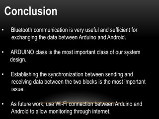 Conclusion
• Bluetooth communication is very useful and sufficient for
exchanging the data between Arduino and Android.
• ARDUINO class is the most important class of our system
design.
• Establishing the synchronization between sending and
receiving data between the two blocks is the most important
issue.
• As future work, use Wi-Fi connection between Arduino and
Android to allow monitoring through internet.
 
