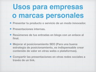 Usos para empresas
o marcas personales
Presentar tu producto o servicio de un modo innovador.
Presentaciones internas.
Resúmenes de tus entradas en blogs con un enlace al
ﬁnal.
Mejorar el posicionamiento SEO (Para una buena
estrategia de posicionamiento, es indispensable crear
contenido de valor en otras webs o plataformas).
Compartir las presentaciones en otras redes sociales a
través de un link.
 