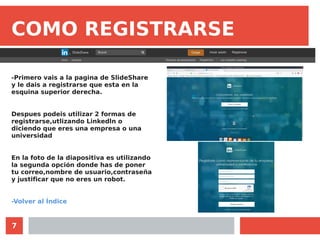 7
COMO REGISTRARSE
-Primero vais a la pagina de SlideShare
y le dais a registrarse que esta en la
esquina superior derecha.
Despues podeis utilizar 2 formas de
registrarse,utlizando Linkedln o
diciendo que eres una empresa o una
universidad
En la foto de la diapositiva es utilizando
la segunda opción donde has de poner
tu correo,nombre de usuario,contraseña
y justificar que no eres un robot.
-Volver al Índice
 