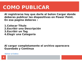 8
COMO PUBLICAR
Al registrarse hay que darle al boton Cargar donde
deberas publicar las diapositivas en Power Point.
En esa pagina deberas :
1.Colocar Titulo
2.Escribir una Descripción
3.Escribir un Tag
4.Elegir una Categoría
Al cargar completamente el archivo aparecera
Guardado y Continua
-Volver al Índice
 
